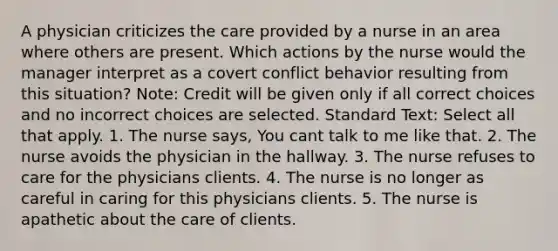 A physician criticizes the care provided by a nurse in an area where others are present. Which actions by the nurse would the manager interpret as a covert conflict behavior resulting from this situation? Note: Credit will be given only if all correct choices and no incorrect choices are selected. Standard Text: Select all that apply. 1. The nurse says, You cant talk to me like that. 2. The nurse avoids the physician in the hallway. 3. The nurse refuses to care for the physicians clients. 4. The nurse is no longer as careful in caring for this physicians clients. 5. The nurse is apathetic about the care of clients.