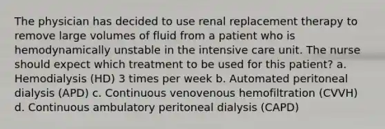 The physician has decided to use renal replacement therapy to remove large volumes of fluid from a patient who is hemodynamically unstable in the intensive care unit. The nurse should expect which treatment to be used for this patient? a. Hemodialysis (HD) 3 times per week b. Automated peritoneal dialysis (APD) c. Continuous venovenous hemofiltration (CVVH) d. Continuous ambulatory peritoneal dialysis (CAPD)