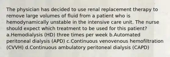 The physician has decided to use renal replacement therapy to remove large volumes of fluid from a patient who is hemodynamically unstable in the intensive care unit. The nurse should expect which treatment to be used for this patient? a.Hemodialysis (HD) three times per week b.Automated peritoneal dialysis (APD) c.Continuous venovenous hemofiltration (CVVH) d.Continuous ambulatory peritoneal dialysis (CAPD)