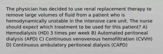 The physician has decided to use renal replacement therapy to remove large volumes of fluid from a patient who is hemodynamically unstable in the intensive care unit. The nurse should expect which treatment to be used for this patient? A) Hemodialysis (HD) 3 times per week B) Automated peritoneal dialysis (APD) C) Continuous venovenous hemofiltration (CVVH) D) Continuous ambulatory peritoneal dialysis (CAPD)