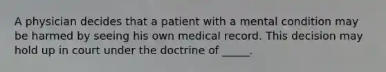 A physician decides that a patient with a mental condition may be harmed by seeing his own medical record. This decision may hold up in court under the doctrine of _____.