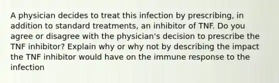 A physician decides to treat this infection by prescribing, in addition to standard treatments, an inhibitor of TNF. Do you agree or disagree with the physician's decision to prescribe the TNF inhibitor? Explain why or why not by describing the impact the TNF inhibitor would have on the immune response to the infection