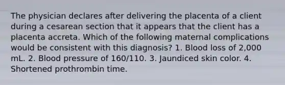 The physician declares after delivering the placenta of a client during a cesarean section that it appears that the client has a placenta accreta. Which of the following maternal complications would be consistent with this diagnosis? 1. Blood loss of 2,000 mL. 2. Blood pressure of 160/110. 3. Jaundiced skin color. 4. Shortened prothrombin time.