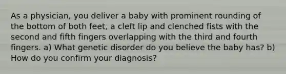 As a physician, you deliver a baby with prominent rounding of the bottom of both feet, a cleft lip and clenched fists with the second and fifth fingers overlapping with the third and fourth fingers. a) What genetic disorder do you believe the baby has? b) How do you confirm your diagnosis?