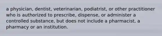 a physician, dentist, veterinarian, podiatrist, or other practitioner who is authorized to prescribe, dispense, or administer a controlled substance, but does not include a pharmacist, a pharmacy or an institution.