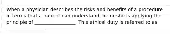 When a physician describes the risks and benefits of a procedure in terms that a patient can understand, he or she is applying the principle of _________________. This ethical duty is referred to as ________________.