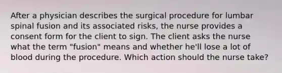 After a physician describes the surgical procedure for lumbar spinal fusion and its associated risks, the nurse provides a consent form for the client to sign. The client asks the nurse what the term "fusion" means and whether he'll lose a lot of blood during the procedure. Which action should the nurse take?