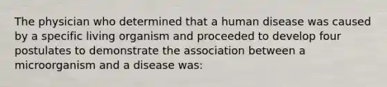 The physician who determined that a human disease was caused by a specific living organism and proceeded to develop four postulates to demonstrate the association between a microorganism and a disease was: