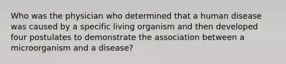 Who was the physician who determined that a human disease was caused by a specific living organism and then developed four postulates to demonstrate the association between a microorganism and a disease?