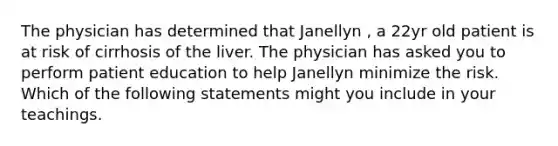 The physician has determined that Janellyn , a 22yr old patient is at risk of cirrhosis of the liver. The physician has asked you to perform patient education to help Janellyn minimize the risk. Which of the following statements might you include in your teachings.