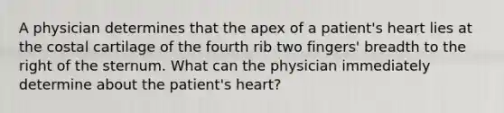 A physician determines that the apex of a patient's heart lies at the costal cartilage of the fourth rib two fingers' breadth to the right of the sternum. What can the physician immediately determine about the patient's heart?