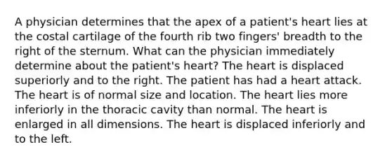 A physician determines that the apex of a patient's heart lies at the costal cartilage of the fourth rib two fingers' breadth to the right of the sternum. What can the physician immediately determine about the patient's heart? <a href='https://www.questionai.com/knowledge/kya8ocqc6o-the-heart' class='anchor-knowledge'>the heart</a> is displaced superiorly and to the right. The patient has had a heart attack. The heart is of normal size and location. The heart lies more inferiorly in the thoracic cavity than normal. The heart is enlarged in all dimensions. The heart is displaced inferiorly and to the left.