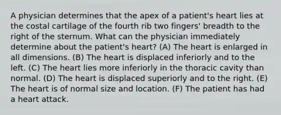 A physician determines that the apex of a patient's heart lies at the costal cartilage of the fourth rib two fingers' breadth to the right of the sternum. What can the physician immediately determine about the patient's heart? (A) The heart is enlarged in all dimensions. (B) The heart is displaced inferiorly and to the left. (C) The heart lies more inferiorly in the thoracic cavity than normal. (D) The heart is displaced superiorly and to the right. (E) The heart is of normal size and location. (F) The patient has had a heart attack.