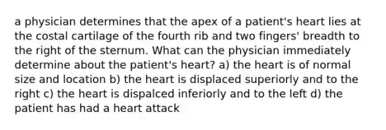 a physician determines that the apex of a patient's heart lies at the costal cartilage of the fourth rib and two fingers' breadth to the right of the sternum. What can the physician immediately determine about the patient's heart? a) the heart is of normal size and location b) the heart is displaced superiorly and to the right c) the heart is dispalced inferiorly and to the left d) the patient has had a heart attack