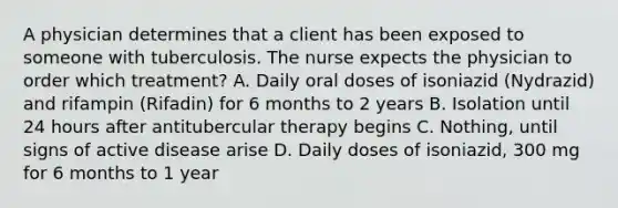 A physician determines that a client has been exposed to someone with tuberculosis. The nurse expects the physician to order which treatment? A. Daily oral doses of isoniazid (Nydrazid) and rifampin (Rifadin) for 6 months to 2 years B. Isolation until 24 hours after antitubercular therapy begins C. Nothing, until signs of active disease arise D. Daily doses of isoniazid, 300 mg for 6 months to 1 year