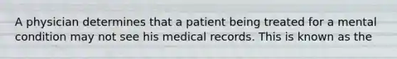 A physician determines that a patient being treated for a mental condition may not see his medical records. This is known as the