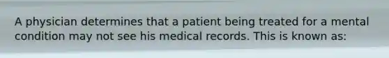 A physician determines that a patient being treated for a mental condition may not see his medical records. This is known as: