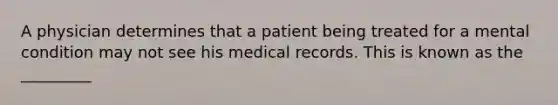 A physician determines that a patient being treated for a mental condition may not see his medical records. This is known as the _________