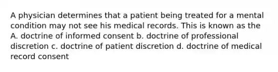 A physician determines that a patient being treated for a mental condition may not see his medical records. This is known as the A. doctrine of informed consent b. doctrine of professional discretion c. doctrine of patient discretion d. doctrine of medical record consent