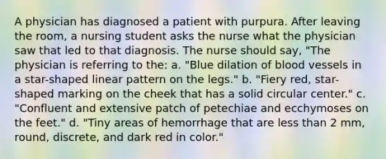 A physician has diagnosed a patient with purpura. After leaving the room, a nursing student asks the nurse what the physician saw that led to that diagnosis. The nurse should say, "The physician is referring to the: a. "Blue dilation of blood vessels in a star-shaped linear pattern on the legs." b. "Fiery red, star-shaped marking on the cheek that has a solid circular center." c. "Confluent and extensive patch of petechiae and ecchymoses on the feet." d. "Tiny areas of hemorrhage that are less than 2 mm, round, discrete, and dark red in color."