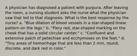 A physician has diagnosed a patient with purpura. After leaving the room, a nursing student asks the nurse what the physician saw that led to that diagnosis. What is the best response by the nurse? a. "Blue dilation of blood vessels in a star-shaped linear pattern on the legs." b. "Fiery red, star-shaped marking on the cheek that has a solid circular center." c. "Confluent and extensive patch of petechiae and ecchymoses on the feet." d. "Tiny areas of hemorrhage that are less than 2 mm, round, discrete, and dark red in color."