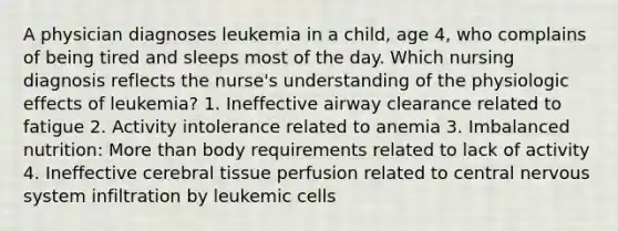 A physician diagnoses leukemia in a child, age 4, who complains of being tired and sleeps most of the day. Which nursing diagnosis reflects the nurse's understanding of the physiologic effects of leukemia? 1. Ineffective airway clearance related to fatigue 2. Activity intolerance related to anemia 3. Imbalanced nutrition: More than body requirements related to lack of activity 4. Ineffective cerebral tissue perfusion related to central nervous system infiltration by leukemic cells