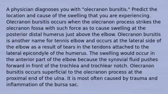 A physician diagnoses you with "olecranon bursitis." Predict the location and cause of the swelling that you are experiencing. Olecranon bursitis occurs when the olecranon process strikes the olecranon fossa with such force as to cause swelling at the posterior distal humerus just above the elbow. Olecranon bursitis is another name for tennis elbow and occurs at the lateral side of the elbow as a result of tears in the tendons attached to the lateral epicondyle of the humerus. The swelling would occur in the anterior part of the elbow because the synovial fluid pushes forward in front of the trochlea and trochlear notch. Olecranon bursitis occurs superficial to the olecranon process at the proximal end of the ulna. It is most often caused by trauma and inflammation of the bursa sac.