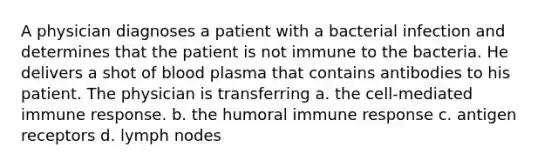 A physician diagnoses a patient with a bacterial infection and determines that the patient is not immune to the bacteria. He delivers a shot of blood plasma that contains antibodies to his patient. The physician is transferring a. the cell-mediated immune response. b. the humoral immune response c. antigen receptors d. lymph nodes