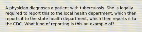 A physician diagnoses a patient with tuberculosis. She is legally required to report this to the local health department, which then reports it to the state health department, which then reports it to the CDC. What kind of reporting is this an example of?