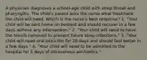 A physician diagnoses a school-age child with strep throat and pharyngitis. The child's parent asks the nurse what treatment the child will need. Which is the nurse's best response? 1. "Your child will be sent home on bedrest and should recover in a few days without any intervention." 2. "Your child will need to have the tonsils removed to prevent future strep infections." 3. "Your child will need oral penicillin for 10 days and should feel better in a few days." 4. "Your child will need to be admitted to the hospital for 5 days of intravenous antibiotics."