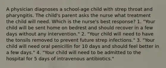 A physician diagnoses a school-age child with strep throat and pharyngitis. The child's parent asks the nurse what treatment the child will need. Which is the nurse's best response? 1. "Your child will be sent home on bedrest and should recover in a few days without any intervention." 2. "Your child will need to have the tonsils removed to prevent future strep infections." 3. "Your child will need oral penicillin for 10 days and should feel better in a few days." 4. "Your child will need to be admitted to the hospital for 5 days of intravenous antibiotics."