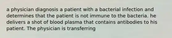 a physician diagnosis a patient with a bacterial infection and determines that the patient is not immune to the bacteria. he delivers a shot of blood plasma that contains antibodies to his patient. The physician is transferring