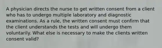 A physician directs the nurse to get written consent from a client who has to undergo multiple laboratory and diagnostic examinations. As a rule, the written consent must confirm that the client understands the tests and will undergo them voluntarily. What else is necessary to make the clients written consent valid?