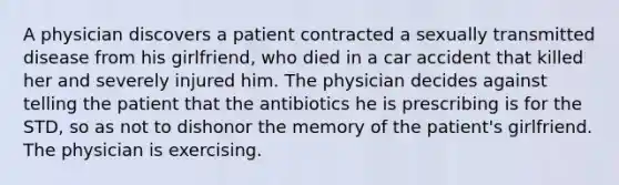 A physician discovers a patient contracted a sexually transmitted disease from his girlfriend, who died in a car accident that killed her and severely injured him. The physician decides against telling the patient that the antibiotics he is prescribing is for the STD, so as not to dishonor the memory of the patient's girlfriend. The physician is exercising.