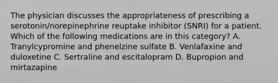 The physician discusses the appropriateness of prescribing a serotonin/norepinephrine reuptake inhibitor (SNRI) for a patient. Which of the following medications are in this category? A. Tranylcypromine and phenelzine sulfate B. Venlafaxine and duloxetine C. Sertraline and escitalopram D. Bupropion and mirtazapine