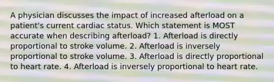 A physician discusses the impact of increased afterload on a patient's current cardiac status. Which statement is MOST accurate when describing afterload? 1. Afterload is directly proportional to stroke volume. 2. Afterload is inversely proportional to stroke volume. 3. Afterload is directly proportional to heart rate. 4. Afterload is inversely proportional to heart rate.