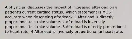 A physician discusses the impact of increased afterload on a patient's current cardiac status. Which statement is MOST accurate when describing afterload? 1.Afterload is directly proportional to stroke volume. 2.Afterload is inversely proportional to stroke volume. 3.Afterload is directly proportional to heart rate. 4.Afterload is inversely proportional to heart rate.