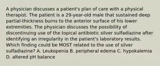 A physician discusses a patient's plan of care with a physical therapist. The patient is a 29-year-old male that sustained deep partial-thickness burns to the anterior surface of his lower extremities. The physician discusses the possibility of discontinuing use of the topical antibiotic silver sulfadiazine after identifying an irregularity in the patient's laboratory results. Which finding could be MOST related to the use of silver sulfadiazine? A. Leukopenia B. peripheral edema C. hypokalemia D. altered pH balance