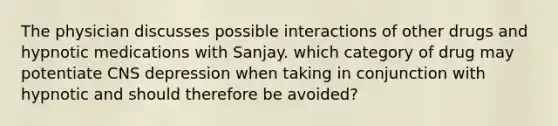 The physician discusses possible interactions of other drugs and hypnotic medications with Sanjay. which category of drug may potentiate CNS depression when taking in conjunction with hypnotic and should therefore be avoided?