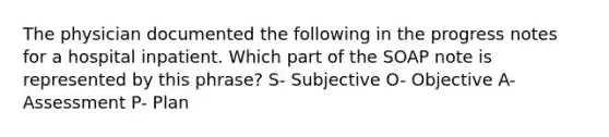 The physician documented the following in the progress notes for a hospital inpatient. Which part of the SOAP note is represented by this phrase? S- Subjective O- Objective A- Assessment P- Plan