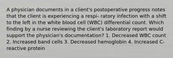 A physician documents in a client's postoperative progress notes that the client is experiencing a respi- ratory infection with a shift to the left in the white blood cell (WBC) differential count. Which finding by a nurse reviewing the client's laboratory report would support the physician's documentation? 1. Decreased WBC count 2. Increased band cells 3. Decreased hemoglobin 4. Increased C-reactive protein