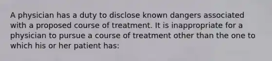 A physician has a duty to disclose known dangers associated with a proposed course of treatment. It is inappropriate for a physician to pursue a course of treatment other than the one to which his or her patient has: