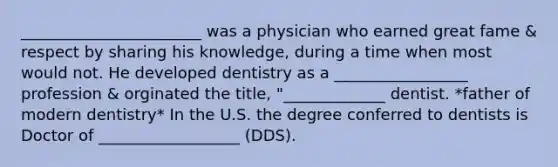 _______________________ was a physician who earned great fame & respect by sharing his knowledge, during a time when most would not. He developed dentistry as a _________________ profession & orginated the title, "_____________ dentist. *father of modern dentistry* In the U.S. the degree conferred to dentists is Doctor of __________________ (DDS).