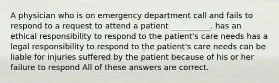 A physician who is on emergency department call and fails to respond to a request to attend a patient __________. has an ethical responsibility to respond to the patient's care needs has a legal responsibility to respond to the patient's care needs can be liable for injuries suffered by the patient because of his or her failure to respond All of these answers are correct.