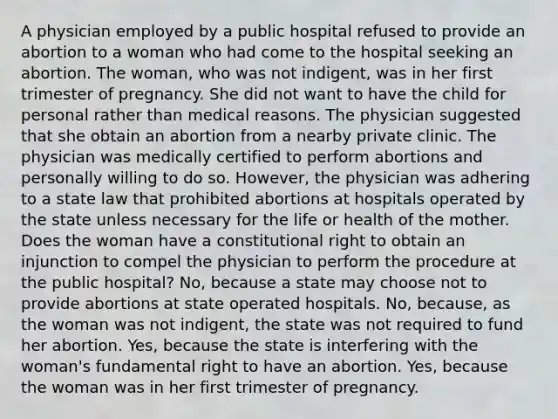 A physician employed by a public hospital refused to provide an abortion to a woman who had come to the hospital seeking an abortion. The woman, who was not indigent, was in her first trimester of pregnancy. She did not want to have the child for personal rather than medical reasons. The physician suggested that she obtain an abortion from a nearby private clinic. The physician was medically certified to perform abortions and personally willing to do so. However, the physician was adhering to a state law that prohibited abortions at hospitals operated by the state unless necessary for the life or health of the mother. Does the woman have a constitutional right to obtain an injunction to compel the physician to perform the procedure at the public hospital? No, because a state may choose not to provide abortions at state operated hospitals. No, because, as the woman was not indigent, the state was not required to fund her abortion. Yes, because the state is interfering with the woman's fundamental right to have an abortion. Yes, because the woman was in her first trimester of pregnancy.