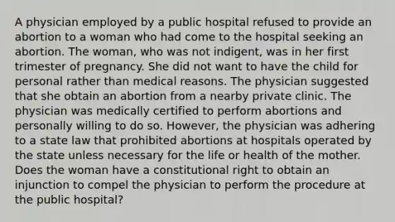 A physician employed by a public hospital refused to provide an abortion to a woman who had come to the hospital seeking an abortion. The woman, who was not indigent, was in her first trimester of pregnancy. She did not want to have the child for personal rather than medical reasons. The physician suggested that she obtain an abortion from a nearby private clinic. The physician was medically certified to perform abortions and personally willing to do so. However, the physician was adhering to a state law that prohibited abortions at hospitals operated by the state unless necessary for the life or health of the mother. Does the woman have a constitutional right to obtain an injunction to compel the physician to perform the procedure at the public hospital?