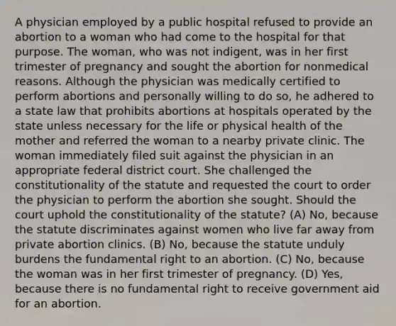 A physician employed by a public hospital refused to provide an abortion to a woman who had come to the hospital for that purpose. The woman, who was not indigent, was in her first trimester of pregnancy and sought the abortion for nonmedical reasons. Although the physician was medically certified to perform abortions and personally willing to do so, he adhered to a state law that prohibits abortions at hospitals operated by the state unless necessary for the life or physical health of the mother and referred the woman to a nearby private clinic. The woman immediately filed suit against the physician in an appropriate federal district court. She challenged the constitutionality of the statute and requested the court to order the physician to perform the abortion she sought. Should the court uphold the constitutionality of the statute? (A) No, because the statute discriminates against women who live far away from private abortion clinics. (B) No, because the statute unduly burdens the fundamental right to an abortion. (C) No, because the woman was in her first trimester of pregnancy. (D) Yes, because there is no fundamental right to receive government aid for an abortion.