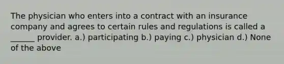 The physician who enters into a contract with an insurance company and agrees to certain rules and regulations is called a ______ provider. a.) participating b.) paying c.) physician d.) None of the above