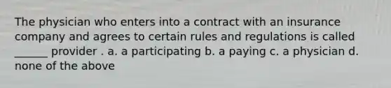 The physician who enters into a contract with an insurance company and agrees to certain rules and regulations is called ______ provider . a. a participating b. a paying c. a physician d. none of the above