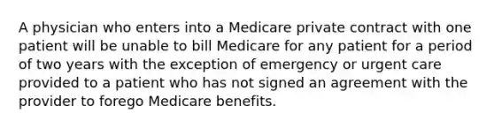 A physician who enters into a Medicare private contract with one patient will be unable to bill Medicare for any patient for a period of two years with the exception of emergency or urgent care provided to a patient who has not signed an agreement with the provider to forego Medicare benefits.